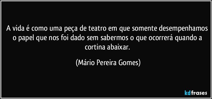 A vida é como uma peça de teatro em que somente desempenhamos o papel que nos foi dado sem sabermos o que ocorrerá quando a cortina abaixar. (Mário Pereira Gomes)