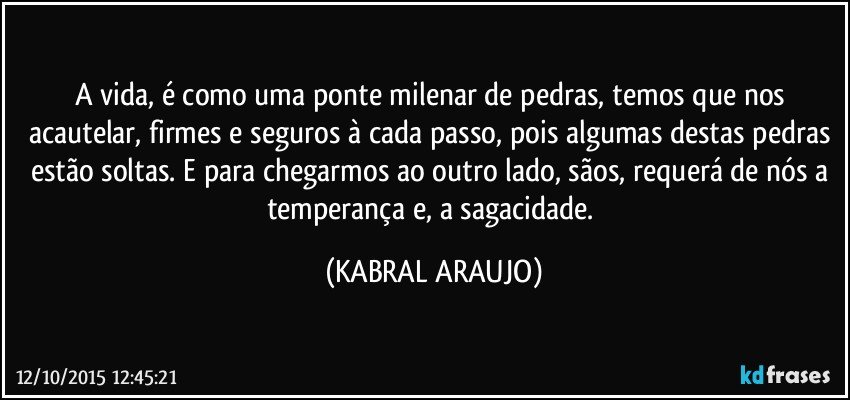 A vida, é como uma ponte milenar de pedras, temos que nos acautelar, firmes e seguros à cada passo, pois algumas destas pedras estão soltas. E para chegarmos ao outro lado, sãos, requerá de nós a temperança e, a sagacidade. (KABRAL ARAUJO)