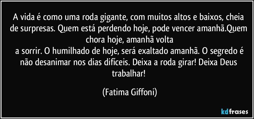 A vida é como uma roda gigante, com muitos altos e baixos, cheia  de surpresas. Quem está perdendo hoje, pode vencer amanhã.Quem chora hoje, amanhã volta
 a sorrir. O humilhado de hoje, será exaltado amanhã.  O segredo é não desanimar nos dias difíceis. Deixa a roda girar! Deixa Deus trabalhar! (Fatima Giffoni)