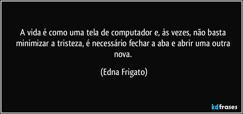 A vida é como uma tela de computador e, às vezes, não basta minimizar a tristeza, é necessário fechar a aba e abrir uma outra nova. (Edna Frigato)