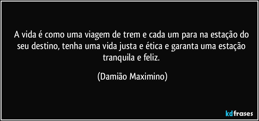 A vida é como uma viagem de trem e cada um para na estação do seu destino, tenha uma vida justa e ética e garanta uma estação tranquila e feliz. (Damião Maximino)