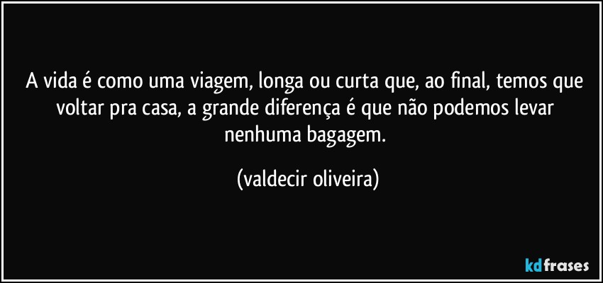 A vida é como uma viagem, longa ou curta que, ao final, temos que voltar pra casa, a grande diferença é que não podemos levar nenhuma bagagem. (valdecir oliveira)