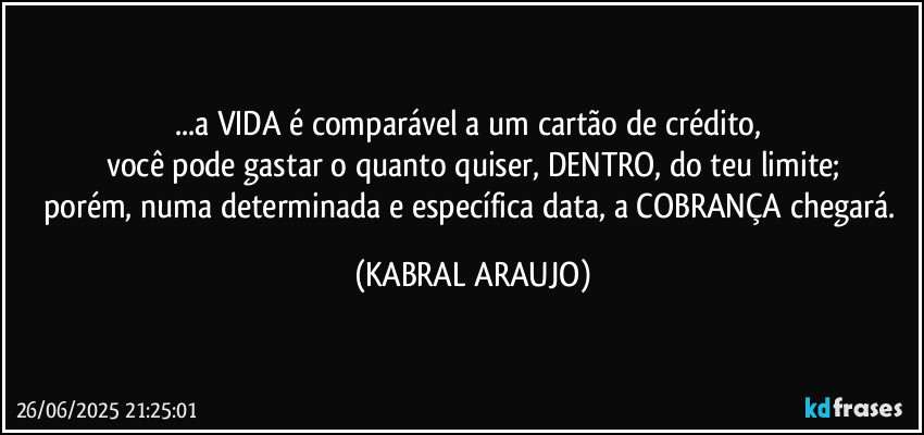 ...a VIDA é comparável a um cartão de crédito, 
você pode gastar o quanto quiser, DENTRO, do teu limite;
porém, numa determinada e específica data, a COBRANÇA chegará. (KABRAL ARAUJO)