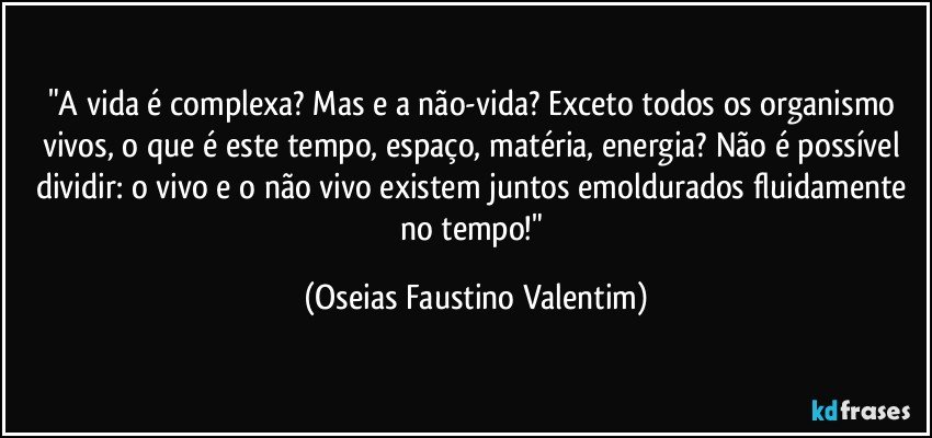 "A vida é complexa? Mas e a não-vida? Exceto todos os organismo vivos, o que é este tempo, espaço, matéria, energia? Não é possível dividir: o vivo e o não vivo existem juntos emoldurados fluidamente no tempo!" (Oseias Faustino Valentim)