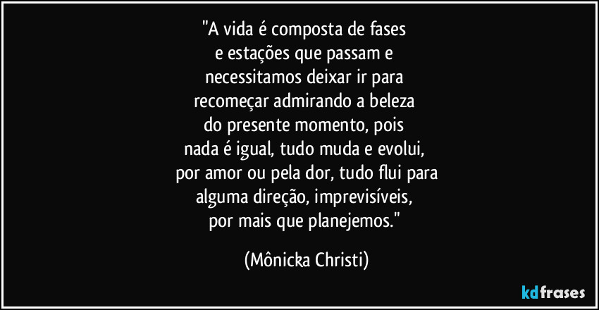 "A vida é composta de fases 
e estações que passam e 
necessitamos deixar ir para 
recomeçar admirando a beleza 
do presente momento, pois 
nada é igual, tudo muda e evolui, 
por amor ou pela dor, tudo flui para
alguma direção, imprevisíveis, 
por mais que planejemos." (Mônicka Christi)