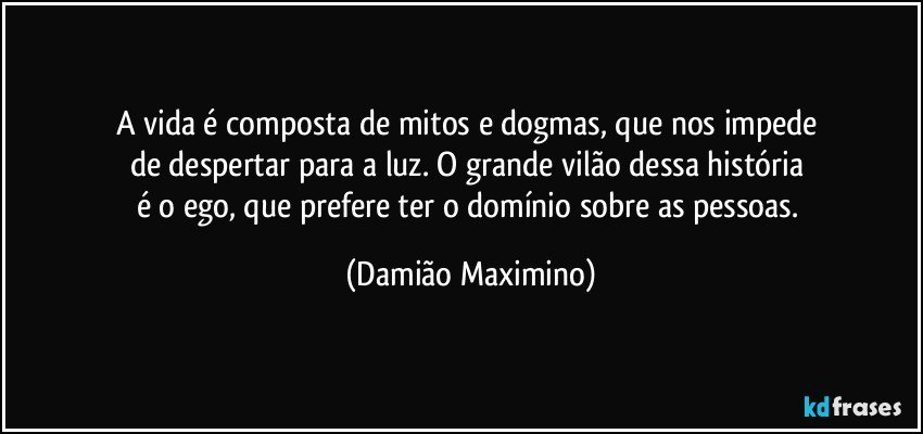 A vida é composta de mitos e dogmas, que nos impede 
de despertar para a luz. O grande vilão dessa história 
é o ego, que prefere ter o domínio sobre as pessoas. (Damião Maximino)