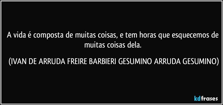 A vida é composta de muitas coisas, e tem horas que esquecemos de muitas coisas dela. (IVAN DE ARRUDA FREIRE BARBIERI GESUMINO ARRUDA GESUMINO)