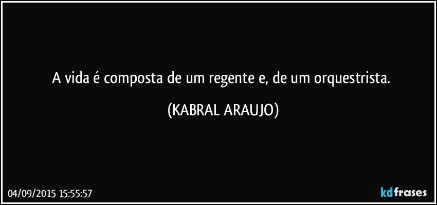 A vida é composta de um regente e, de um orquestrista. (KABRAL ARAUJO)