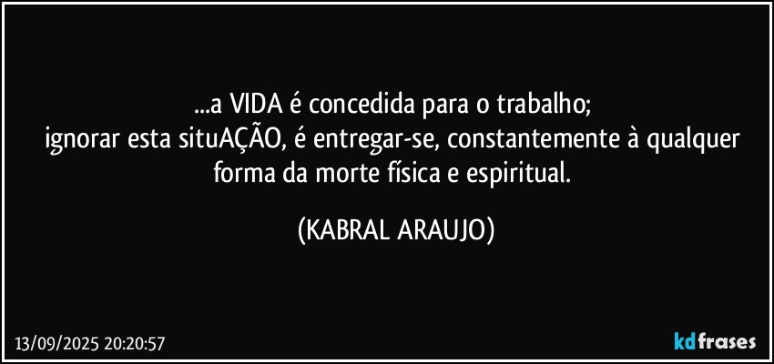...a VIDA é concedida para o trabalho; 
ignorar esta situAÇÃO, é entregar-se, constantemente à qualquer forma da morte física e espiritual. (KABRAL ARAUJO)