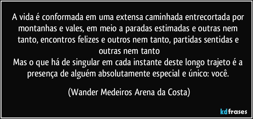 A vida é conformada em uma extensa caminhada entrecortada por montanhas e vales, em meio a paradas estimadas e outras nem tanto, encontros felizes e outros nem tanto, partidas sentidas e outras nem tanto
Mas o que há de singular em cada instante deste longo trajeto é a presença de alguém absolutamente especial e único: você. (Wander Medeiros Arena da Costa)