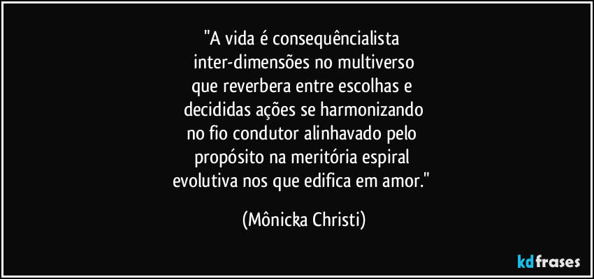 "A vida é consequêncialista 
inter-dimensões no multiverso
que reverbera entre escolhas e 
decididas ações se harmonizando
no fio condutor alinhavado pelo 
propósito na meritória espiral 
evolutiva nos que edifica em amor." (Mônicka Christi)