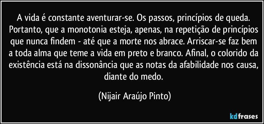 A vida é constante aventurar-se. Os passos, princípios de queda. Portanto, que a monotonia esteja, apenas, na repetição de princípios que nunca findem - até que a morte nos abrace. Arriscar-se faz bem a toda alma que teme a vida em preto e branco. Afinal, o colorido da existência está na dissonância que as notas da afabilidade nos causa, diante do medo. (Nijair Araújo Pinto)