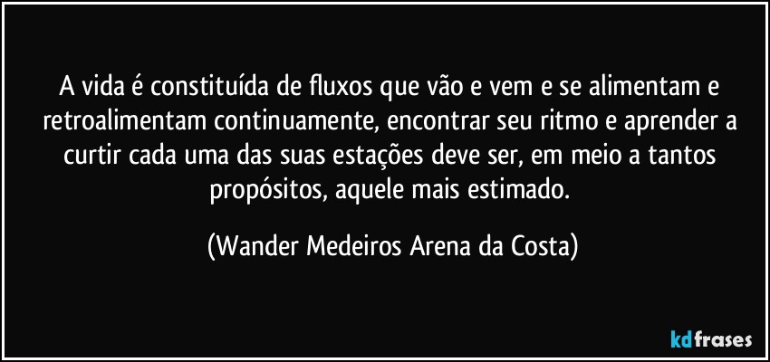 A vida é constituída de fluxos que vão e vem e se alimentam e retroalimentam continuamente, encontrar seu ritmo e aprender a curtir cada uma das suas estações deve ser, em meio a tantos propósitos, aquele mais estimado. (Wander Medeiros Arena da Costa)