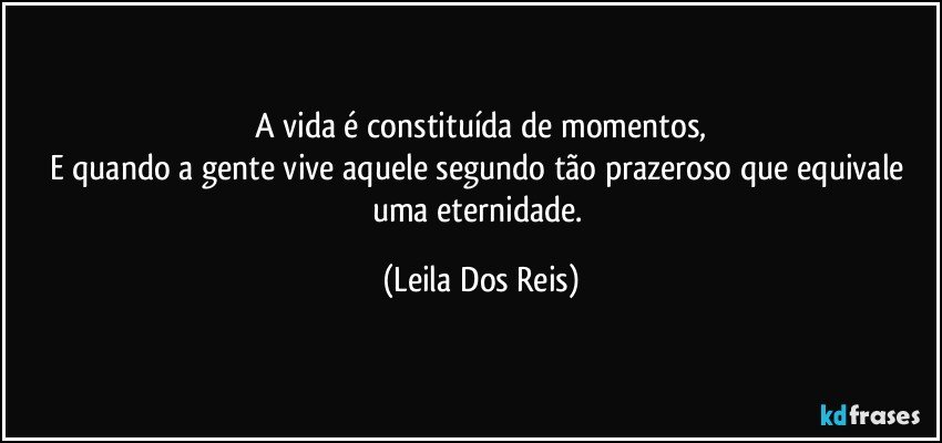 A vida é constituída de momentos,
E quando a gente vive aquele segundo tão prazeroso que equivale uma eternidade. (Leila Dos Reis)