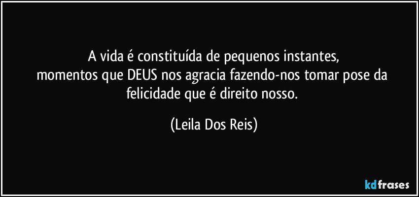 A vida é constituída de pequenos instantes,
momentos que DEUS nos agracia fazendo-nos tomar pose da felicidade que é direito nosso. (Leila Dos Reis)