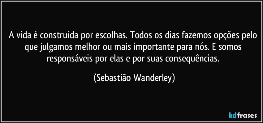 A vida é construída por escolhas. Todos os dias fazemos opções pelo que julgamos melhor ou mais importante para nós. E somos responsáveis por elas e por suas consequências. (Sebastião Wanderley)