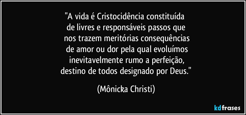 "A vida é Cristocidência constituída 
de livres e responsáveis passos que
 nos trazem meritórias consequências
 de amor ou dor pela qual evoluímos
 inevitavelmente rumo a perfeição,
 destino de todos designado por Deus." (Mônicka Christi)