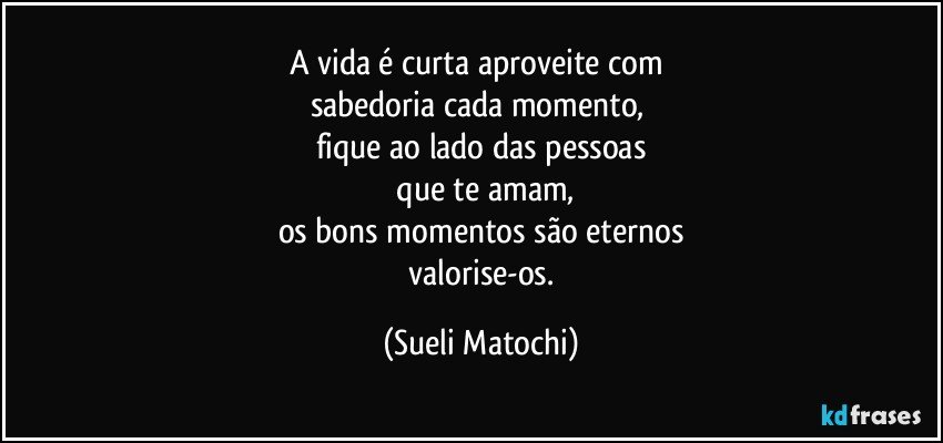 A vida é curta aproveite com 
sabedoria cada momento, 
fique ao lado das pessoas
 que te amam,
os bons momentos são eternos
 valorise-os. (Sueli Matochi)