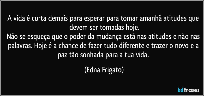 A vida é curta demais para esperar para tomar amanhã atitudes que devem ser tomadas hoje.
Não se esqueça que o poder da mudança está nas atitudes e não nas palavras. Hoje é a chance de fazer tudo diferente e trazer o novo e a paz tão sonhada para a tua vida. (Edna Frigato)