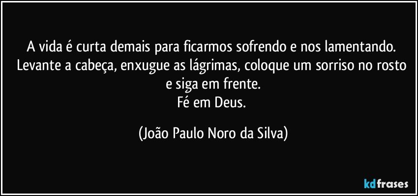 A vida é curta demais para ficarmos sofrendo e nos lamentando. Levante a cabeça, enxugue as lágrimas, coloque um sorriso no rosto e siga em frente.
Fé em Deus. (João Paulo Noro da Silva)