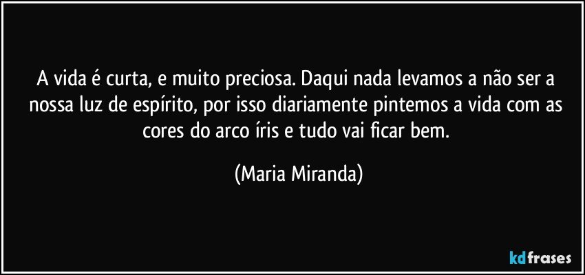 A vida é curta, e muito preciosa. Daqui nada levamos a não ser a nossa luz de espírito, por isso diariamente pintemos a vida com as cores do arco íris e tudo vai ficar bem. (Maria Miranda)