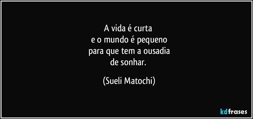 A vida é curta 
e o mundo é pequeno
para que tem a ousadia
de sonhar. (Sueli Matochi)