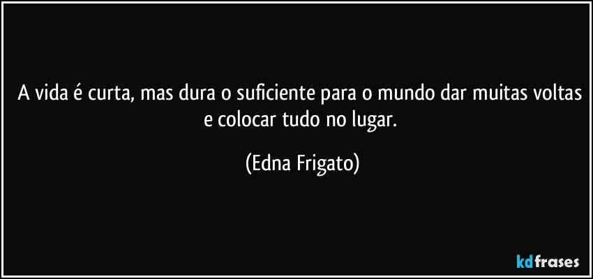 A vida é curta, mas dura o suficiente para o mundo dar muitas voltas e colocar tudo no lugar. (Edna Frigato)