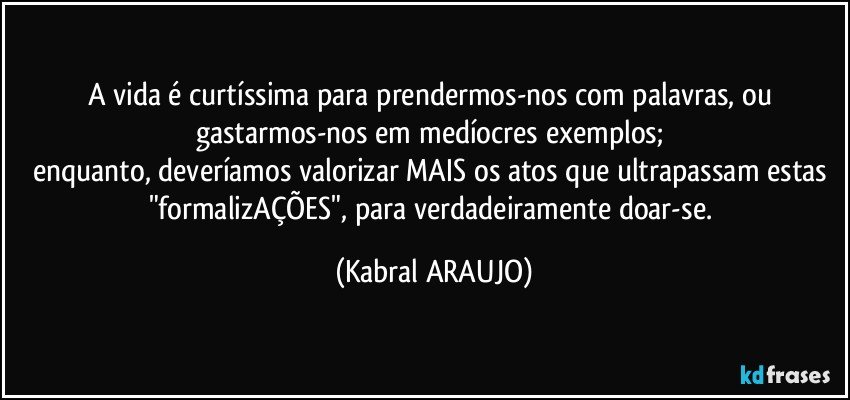 A vida é curtíssima para prendermos-nos com palavras, ou gastarmos-nos em medíocres exemplos; 
enquanto, deveríamos valorizar MAIS os atos que ultrapassam estas "formalizAÇÕES", para verdadeiramente doar-se. (KABRAL ARAUJO)