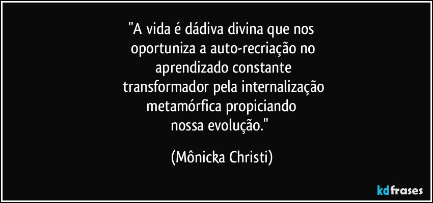 "A vida é dádiva divina que nos
 oportuniza a auto-recriação no
 aprendizado constante
 transformador pela internalização
 metamórfica propiciando 
nossa evolução." (Mônicka Christi)