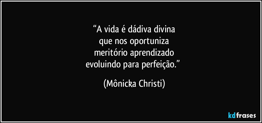 “A vida é dádiva divina
que nos oportuniza
meritório aprendizado
evoluindo para perfeição.” (Mônicka Christi)