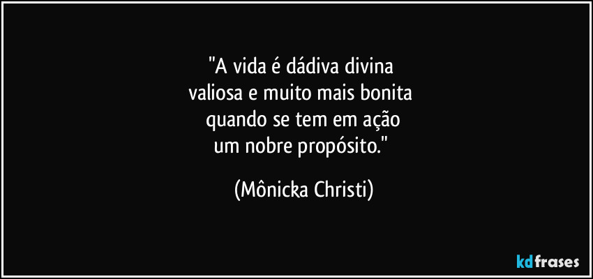 "A vida é dádiva divina 
valiosa e muito mais bonita 
quando se tem em ação
um nobre propósito." (Mônicka Christi)