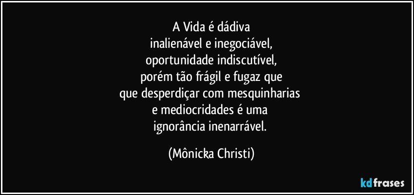 A Vida é dádiva
inalienável e inegociável,
oportunidade indiscutível,
porém tão frágil e fugaz que
que desperdiçar com mesquinharias 
e mediocridades é uma 
ignorância inenarrável. (Mônicka Christi)