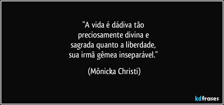 "A vida é dádiva tão 
preciosamente divina e 
sagrada quanto a liberdade, 
sua irmã gêmea inseparável." (Mônicka Christi)