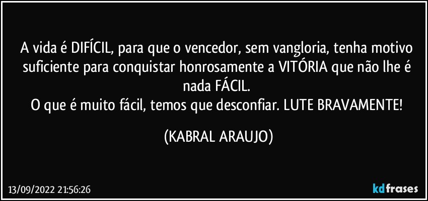 A vida é DIFÍCIL, para que o vencedor, sem vangloria, tenha motivo suficiente para conquistar honrosamente a VITÓRIA que não lhe é nada FÁCIL. 
O que é muito fácil, temos que desconfiar. LUTE BRAVAMENTE! (KABRAL ARAUJO)