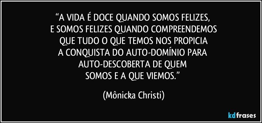 “A  VIDA É DOCE QUANDO SOMOS FELIZES, 
E SOMOS FELIZES QUANDO COMPREENDEMOS
 QUE  TUDO O QUE TEMOS NOS PROPICIA 
A CONQUISTA DO AUTO-DOMÍNIO PARA 
AUTO-DESCOBERTA DE QUEM 
SOMOS E A QUE VIEMOS.” (Mônicka Christi)