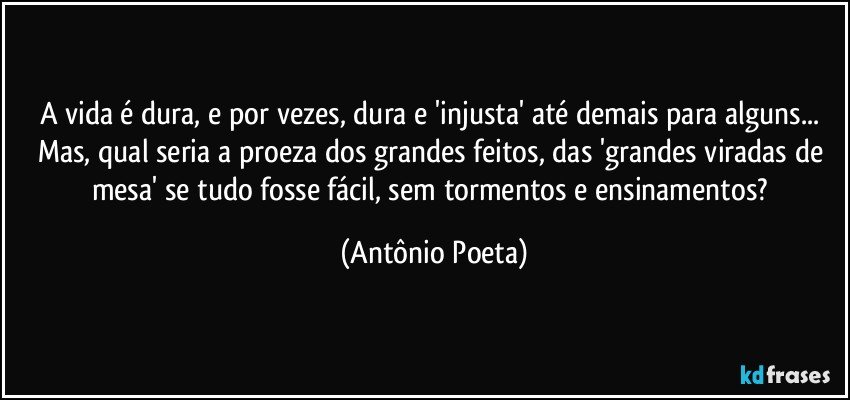 A vida é dura, e por vezes, dura e 'injusta' até demais para alguns... Mas, qual seria a proeza dos grandes feitos, das 'grandes viradas de mesa' se tudo fosse fácil, sem tormentos e ensinamentos? (Antônio Poeta)
