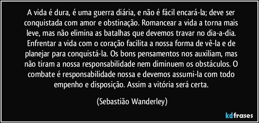 A vida é dura, é uma guerra diária, e não é fácil encará-la; deve ser conquistada com amor e obstinação. Romancear a vida a torna mais leve, mas não elimina as batalhas que devemos travar no dia-a-dia. Enfrentar a vida com o coração facilita a nossa forma de vê-la e de planejar para conquistá-la. Os bons pensamentos nos auxiliam, mas não tiram a nossa responsabilidade nem diminuem os obstáculos. O combate é responsabilidade nossa e devemos assumi-la com todo empenho e disposição. Assim a vitória será certa. (Sebastião Wanderley)