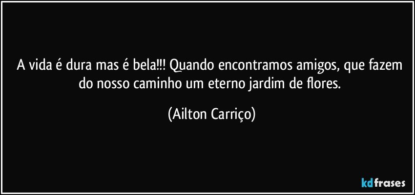 A vida é dura mas é bela!!! Quando encontramos amigos, que fazem do nosso caminho um eterno jardim de flores. (Ailton Carriço)