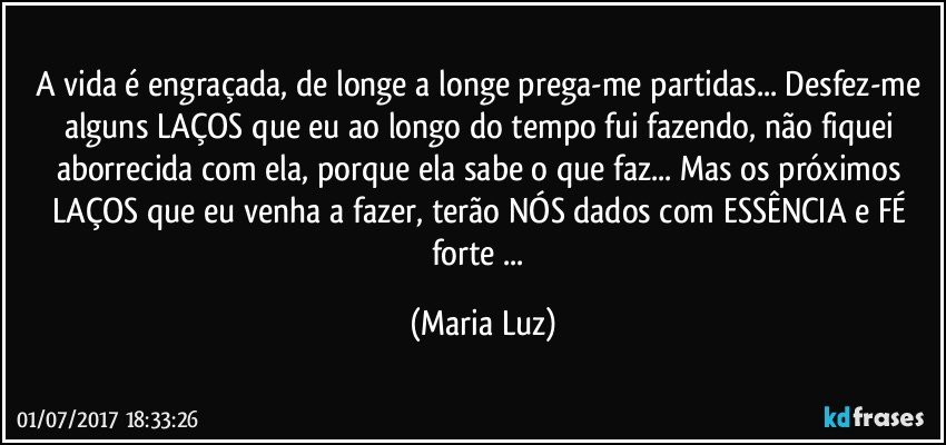 A vida é engraçada, de longe a longe prega-me partidas... Desfez-me alguns LAÇOS que eu ao longo do tempo fui fazendo, não fiquei aborrecida com ela, porque ela sabe o que faz... Mas os próximos LAÇOS que eu venha a fazer, terão NÓS dados com ESSÊNCIA  e FÉ forte ... (Maria Luz)