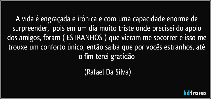 A vida é engraçada e irónica e com uma capacidade enorme de surpreender, ⁠pois em um dia muito  triste onde precisei do apoio dos amigos, foram ( ESTRANHOS ) que vieram me socorrer e isso me trouxe um conforto único,  então saiba que por vocês estranhos, até o fim terei gratidão (Rafael Da Silva)