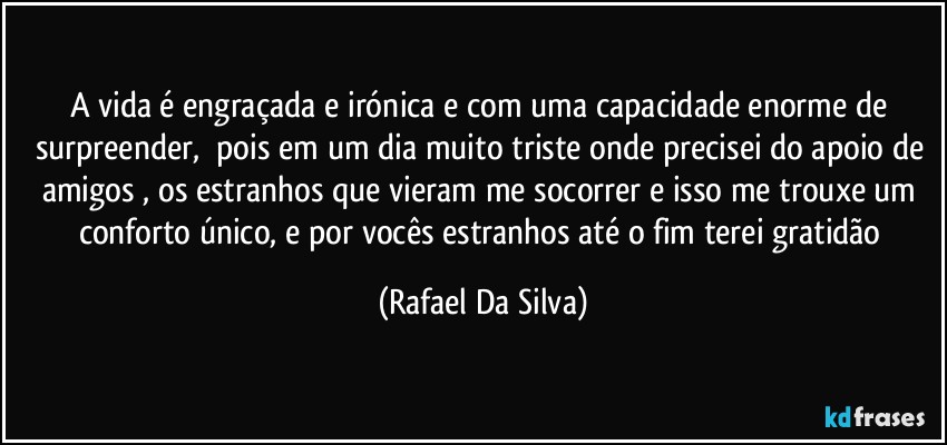 A vida é engraçada e irónica e com uma capacidade enorme de surpreender, ⁠pois em um dia muito  triste onde precisei do apoio de amigos , os estranhos que vieram me socorrer e isso me trouxe um conforto único, e por vocês estranhos até o fim terei gratidão (Rafael Da Silva)