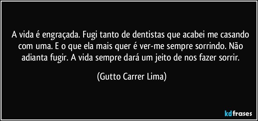 A vida é engraçada. Fugi tanto de dentistas que acabei me casando com uma. E o que ela mais quer é ver-me sempre sorrindo. Não adianta fugir. A vida sempre dará um jeito de  nos fazer sorrir. (Gutto Carrer Lima)