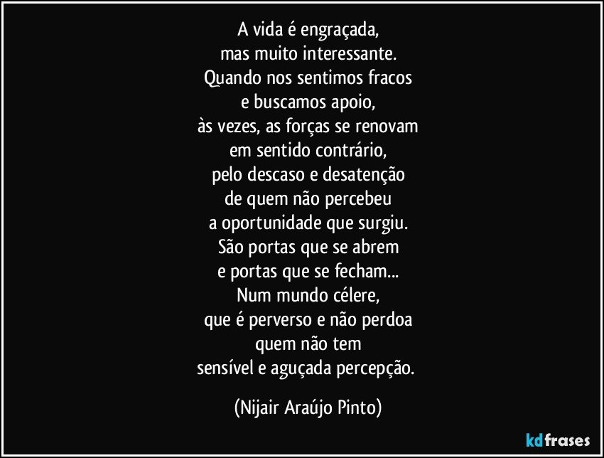 A vida é engraçada,
mas muito interessante.
Quando nos sentimos fracos
e buscamos apoio,
às vezes, as forças se renovam
em sentido contrário,
pelo descaso e desatenção
de quem não percebeu
a oportunidade que surgiu.
São portas que se abrem
e portas que se fecham...
Num mundo célere,
que é perverso e não perdoa
quem não tem
sensível e aguçada percepção. (Nijair Araújo Pinto)