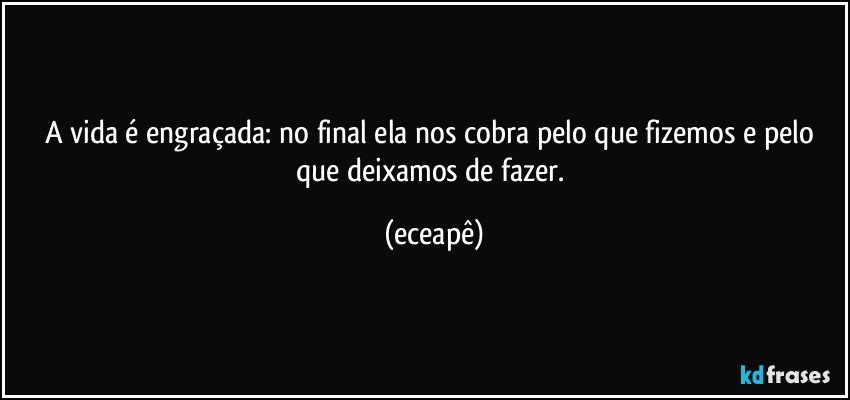 A vida é engraçada: no final ela  nos cobra pelo que fizemos e pelo que deixamos de fazer. (eceapê)
