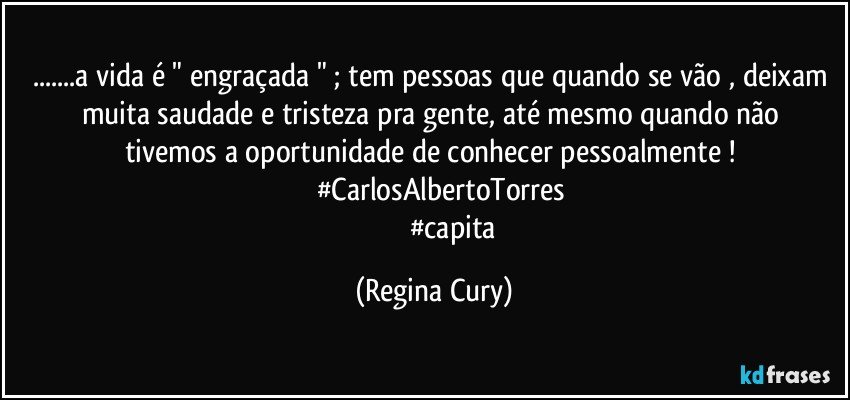 ...a vida é " engraçada " ; tem pessoas que quando se vão , deixam muita saudade  e tristeza  pra gente, até mesmo quando não tivemos a oportunidade de conhecer  pessoalmente ! 
          #CarlosAlbertoTorres 
                        #capita (Regina Cury)
