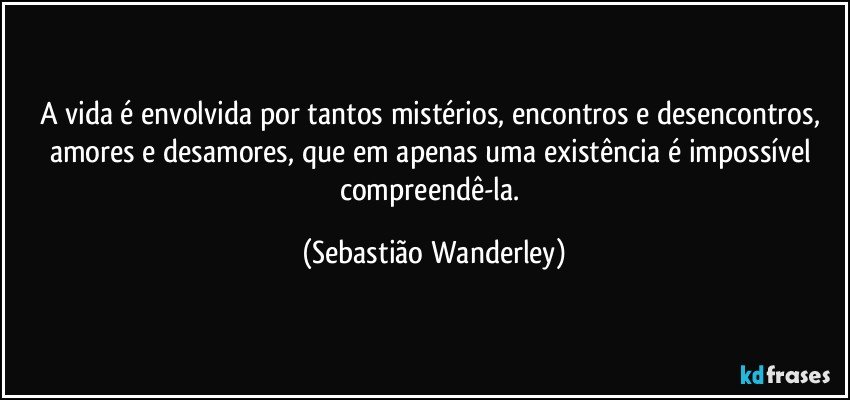 A vida é envolvida por tantos mistérios, encontros e desencontros, amores e desamores, que em apenas uma existência é impossível compreendê-la. (Sebastião Wanderley)