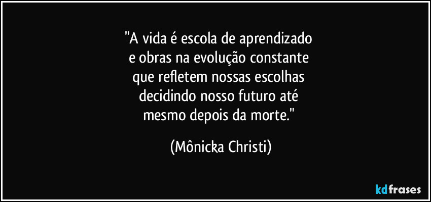 "A vida é escola de aprendizado 
e obras na evolução constante 
que refletem nossas escolhas 
decidindo nosso futuro até 
mesmo depois da morte." (Mônicka Christi)