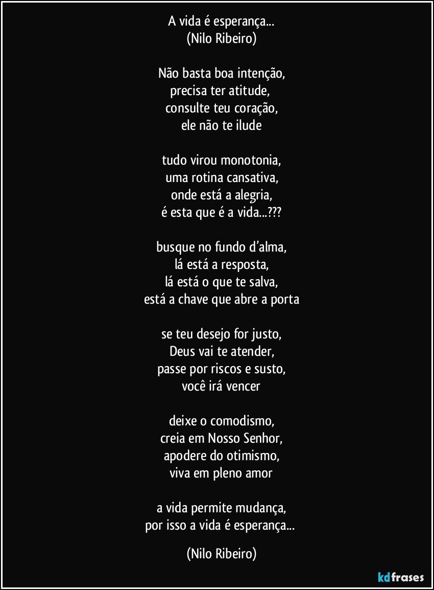 A vida é esperança...
(Nilo Ribeiro)

Não basta boa intenção,
precisa ter atitude, 
consulte teu coração,
ele não te ilude

tudo virou monotonia,
uma rotina cansativa,
onde está a alegria,
é esta que é a vida...???

busque no fundo d’alma,
lá está a resposta,
lá está o que te salva,
está a chave que abre a porta

se teu desejo for justo,
Deus vai te atender,
passe por riscos e susto,
você irá vencer

deixe o comodismo,
creia em Nosso Senhor,
apodere do otimismo,
viva em pleno amor

a vida permite mudança,
por isso a vida é esperança... (Nilo Ribeiro)