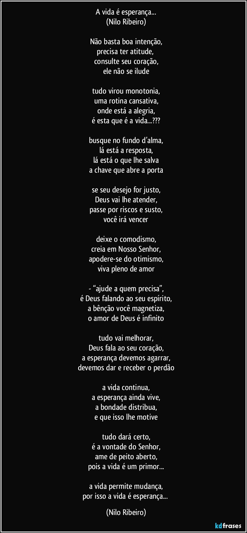 A vida é esperança...
(Nilo Ribeiro)

Não basta boa intenção,
precisa ter atitude, 
consulte seu coração,
ele não se ilude

tudo virou monotonia,
uma rotina cansativa,
onde está a alegria,
é esta que é a vida...???

busque no fundo d’alma,
lá está a resposta,
lá está o que lhe salva
a chave que abre a porta

se seu desejo for justo,
Deus vai lhe atender,
passe por riscos e susto,
você irá vencer

deixe o comodismo,
creia em Nosso Senhor,
apodere-se do otimismo,
viva pleno de amor

- “ajude a quem precisa”,
é Deus falando ao seu espírito,
a bênção você magnetiza,
o amor de Deus é infinito

tudo vai melhorar,
Deus fala ao seu coração,
a esperança devemos agarrar,
devemos dar e receber o perdão

a vida continua,
a esperança ainda vive,
a bondade distribua,
e que isso lhe motive

tudo dará certo,
é a vontade do Senhor,
ame de peito aberto,
pois a vida é um primor...

a vida permite mudança,
por isso a vida é esperança... (Nilo Ribeiro)