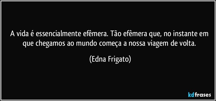 A vida é essencialmente efêmera. Tão efêmera que, no instante em que chegamos ao mundo começa a nossa viagem de volta. (Edna Frigato)